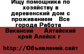 Ищу помощника по хозяйству в деревенский дом с проживанием - Все города Работа » Вакансии   . Алтайский край,Алейск г.